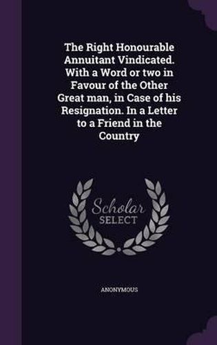 Cover image for The Right Honourable Annuitant Vindicated. with a Word or Two in Favour of the Other Great Man, in Case of His Resignation. in a Letter to a Friend in the Country