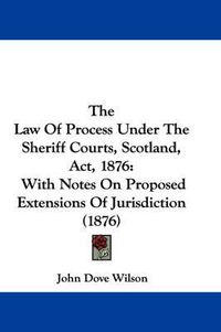 Cover image for The Law of Process Under the Sheriff Courts, Scotland, ACT, 1876: With Notes on Proposed Extensions of Jurisdiction (1876)