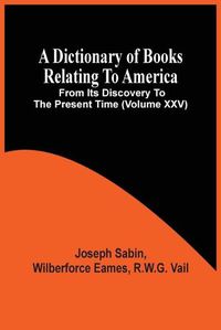 Cover image for A Dictionary Of Books Relating To America, From Its Discovery To The Present Time (Volume Xxv)