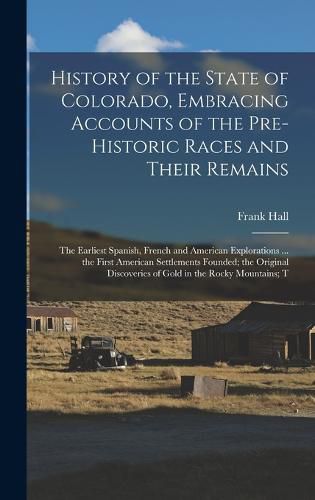 History of the State of Colorado, Embracing Accounts of the Pre-historic Races and Their Remains; the Earliest Spanish, French and American Explorations ... the First American Settlements Founded; the Original Discoveries of Gold in the Rocky Mountains; T