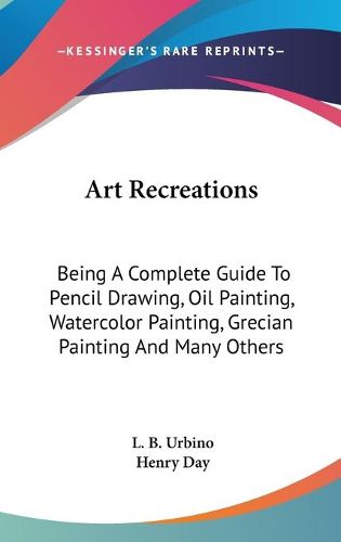 Cover image for Art Recreations: Being a Complete Guide to Pencil Drawing, Oil Painting, Watercolor Painting, Grecian Painting and Many Others