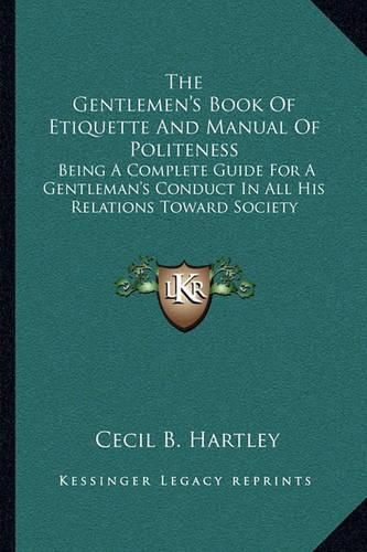 The Gentlemen's Book of Etiquette and Manual of Politeness: Being a Complete Guide for a Gentleman's Conduct in All His Relations Toward Society