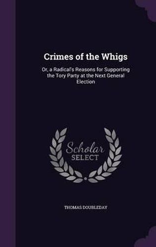 Cover image for Crimes of the Whigs: Or, a Radical's Reasons for Supporting the Tory Party at the Next General Election