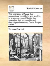 Cover image for The Character of Anna, the Prophetess, Consider'd and Apply'd. in a Sermon Preach'd After the Funeral of That Honourable and Devout Gentlewoman, Dame Bridget Usher