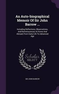 Cover image for An Auto-Biographical Memoir of Sir John Barrow ...: Including Reflections, Observations, and Reminiscences at Home and Abroad, from Early Life to Advanced Age