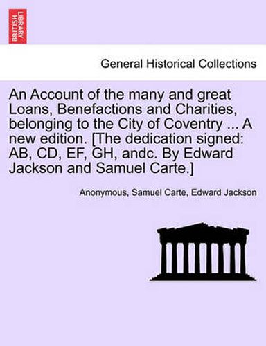 Cover image for An Account of the Many and Great Loans, Benefactions and Charities, Belonging to the City of Coventry ... a New Edition. [The Dedication Signed: AB, CD, Ef, Gh, Andc. by Edward Jackson and Samuel Carte.]