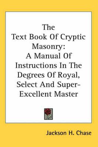 Cover image for The Text Book Of Cryptic Masonry: A Manual Of Instructions In The Degrees Of Royal, Select And Super-Excellent Master