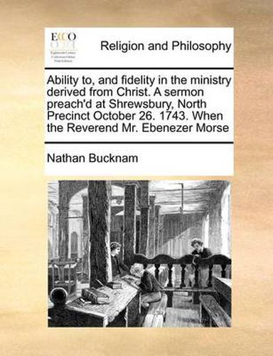 Cover image for Ability To, and Fidelity in the Ministry Derived from Christ. a Sermon Preach'd at Shrewsbury, North Precinct October 26. 1743. When the Reverend Mr. Ebenezer Morse