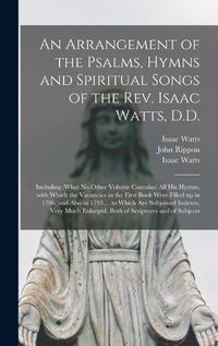 Cover image for An Arrangement of the Psalms, Hymns and Spiritual Songs of the Rev. Isaac Watts, D.D.: Including (what No Other Volume Contains) All His Hymns, With Which the Vacancies in the First Book Were Filled up in 1786, and Also in 1793 ... to Which Are...