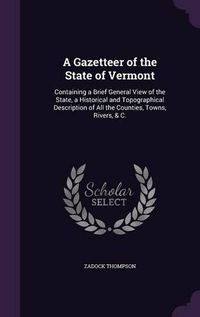 Cover image for A Gazetteer of the State of Vermont: Containing a Brief General View of the State, a Historical and Topographical Description of All the Counties, Towns, Rivers, & C.