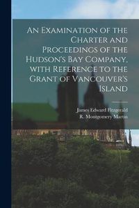 Cover image for An Examination of the Charter and Proceedings of the Hudson's Bay Company, With Reference to the Grant of Vancouver's Island [microform]