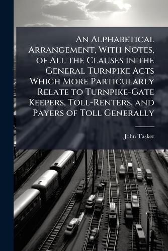Cover image for An Alphabetical Arrangement, with Notes, of All the Clauses in the General Turnpike Acts Which More Particularly Relate to Turnpike-Gate Keepers, Toll-Renters, and Payers of Toll Generally