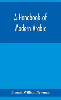 Cover image for A handbook of modern Arabic: consisting of a practical grammar, with numerous examples, diagloues, and newspaper extracts; in a European type