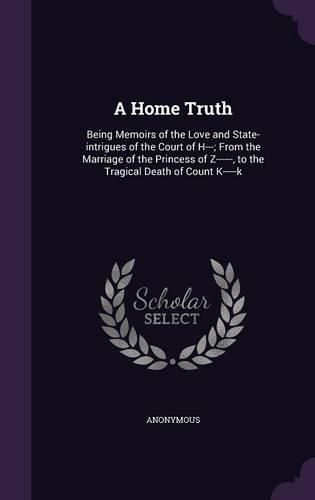 Cover image for A Home Truth: Being Memoirs of the Love and State-Intrigues of the Court of H---; From the Marriage of the Princess of Z------, to the Tragical Death of Count K-----K