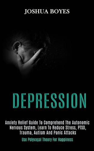 Cover image for Depression: Anxiety Relief Guide to Comprehend the Autonomic Nervous System, Learn to Reduce Stress, Ptsd, Trauma, Autism and Panic Attacks (Use Polyvagal Theory for Happiness)
