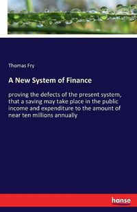 Cover image for A New System of Finance: proving the defects of the present system, that a saving may take place in the public income and expenditure to the amount of near ten millions annually