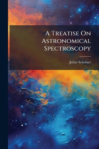Cover image for A Treatise on Astronomical Spectroscopy: Being a Translation of Die Spectralanalyse Der Gestirne by Professor Dr. J. Scheiner ... Tr., REV. and Enl., with the Coperation of the Author, by Edwin Brant Frost ....