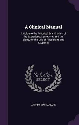 Cover image for A Clinical Manual: A Guide to the Practical Examination of the Excretions, Secretions, and the Blood, for the Use of Physicians and Students