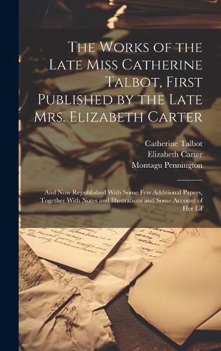 Cover image for The Works of the Late Miss Catherine Talbot, First Published by the Late Mrs. Elizabeth Carter; and now Republished With Some few Additional Papers, Together With Notes and Illustrations and Some Account of her Lif