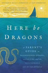 Cover image for Here Be Dragons: A Parent's Guide to Rediscovering Purpose, Adventure, and the Unfathomable Joy of the Journey