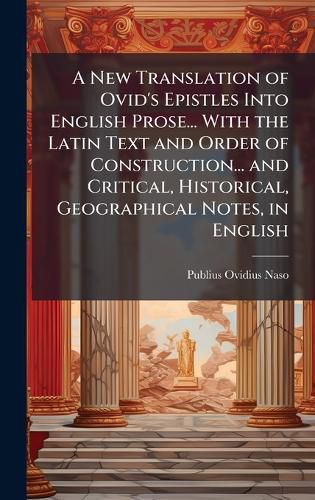 Cover image for A New Translation of Ovid's Epistles Into English Prose... With the Latin Text and Order of Construction... and Critical, Historical, Geographical Notes, in English