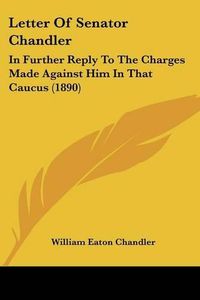 Cover image for Letter of Senator Chandler: In Further Reply to the Charges Made Against Him in That Caucus (1890)