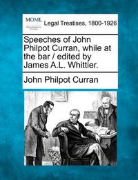 Cover image for Speeches of John Philpot Curran, While at the Bar / Edited by James A.L. Whittier.