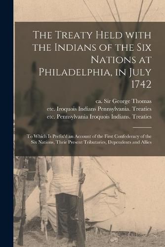 Cover image for The Treaty Held With the Indians of the Six Nations at Philadelphia, in July 1742 [microform]: to Which is Prefix'd an Account of the First Confederacy of the Six Nations, Their Present Tributaries, Dependents and Allies