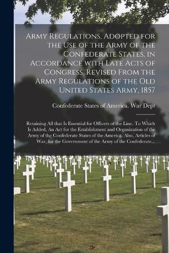 Army Regulations, Adopted for the Use of the Army of the Confederate States, in Accordance With Late Acts of Congress. Revised From the Army Regulations of the Old United States Army, 1857; Retaining All That is Essential for Officers of the Line. To...