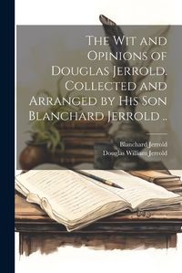 Cover image for The wit and Opinions of Douglas Jerrold. Collected and Arranged by his son Blanchard Jerrold ..