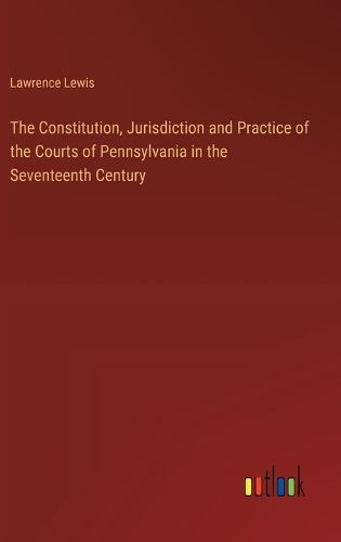 The Constitution, Jurisdiction and Practice of the Courts of Pennsylvania in the Seventeenth Century