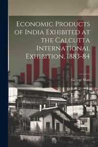 Cover image for Economic Products of India Exhibited at the Calcutta International Exhibition, 1883-84