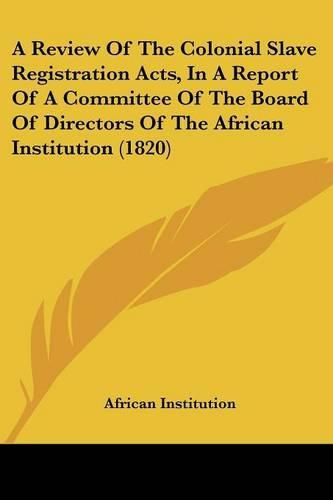 Cover image for A Review of the Colonial Slave Registration Acts, in a Report of a Committee of the Board of Directors of the African Institution (1820)