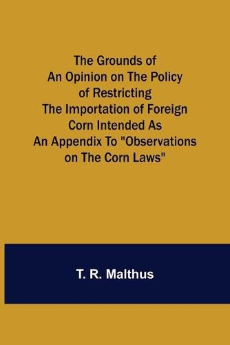 The Grounds of an Opinion on the Policy of Restricting the Importation of Foreign Corn Intended as an appendix to Observations on the corn laws