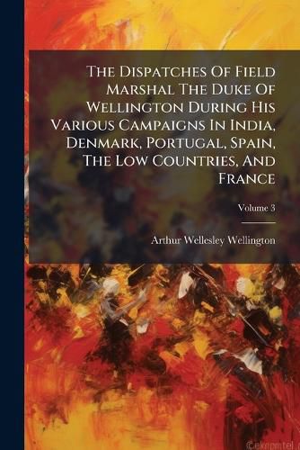 Cover image for The Dispatches Of Field Marshal The Duke Of Wellington During His Various Campaigns In India, Denmark, Portugal, Spain, The Low Countries, And France; Volume 3