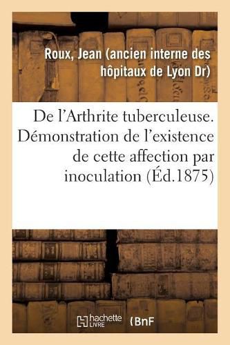 Cover image for de l'Arthrite Tuberculeuse. Demonstration de l'Existence de Cette Affection Par Inoculation: de Produits Synoviaux, Etude Accompagnee d'Observations Recueillies A l'Hotel-Dieu de Lyon