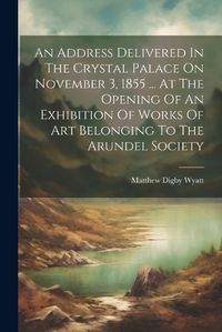 Cover image for An Address Delivered In The Crystal Palace On November 3, 1855 ... At The Opening Of An Exhibition Of Works Of Art Belonging To The Arundel Society