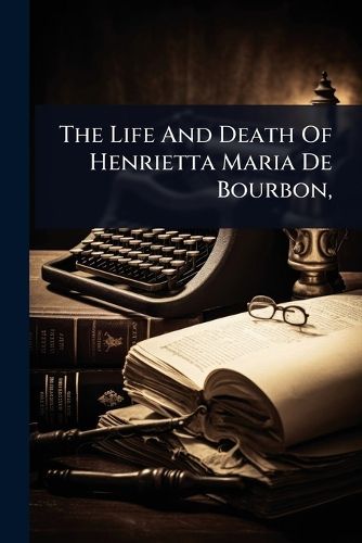 Cover image for The Life And Death Of Henrietta Maria De Bourbon,