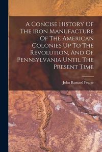 Cover image for A Concise History Of The Iron Manufacture Of The American Colonies Up To The Revolution, And Of Pennsylvania Until The Present Time