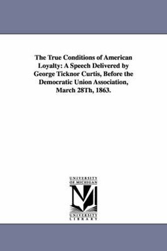 Cover image for The True Conditions of American Loyalty: A Speech Delivered by George Ticknor Curtis, Before the Democratic Union Association, March 28Th, 1863.