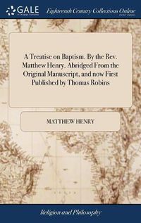 Cover image for A Treatise on Baptism. By the Rev. Matthew Henry. Abridged From the Original Manuscript, and now First Published by Thomas Robins