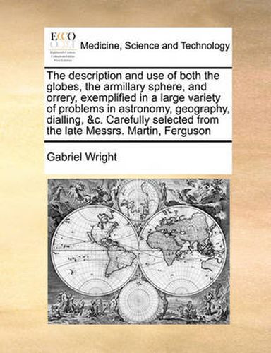 Cover image for The Description and Use of Both the Globes, the Armillary Sphere, and Orrery, Exemplified in a Large Variety of Problems in Astronomy, Geography, Dialling, &C. Carefully Selected from the Late Messrs. Martin, Ferguson