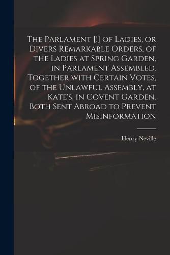 The Parlament [!] of Ladies, or Divers Remarkable Orders, of the Ladies at Spring Garden, in Parlament Assembled. Together With Certain Votes, of the Unlawful Assembly, at Kate's, in Covent Garden. Both Sent Abroad to Prevent Misinformation