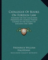 Cover image for Catalogue of Books on Foreign Law: Founded on the Collection Presented by Charles Purton Cooper to the Society of Lincoln's Inn (1849)