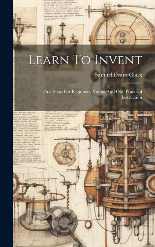 Cover image for Learn To Invent; First Steps For Beginners, Young And Old, Practical Instruction