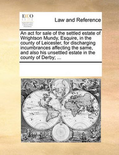 Cover image for An ACT for Sale of the Settled Estate of Wrightson Mundy, Esquire, in the County of Leicester, for Discharging Incumbrances Affecting the Same, and Also His Unsettled Estate in the County of Derby; ...