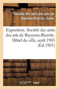 Cover image for Exposition. Societe Des Amis Des Arts de Bayonne-Biarritz. Hotel de Ville, Aout 1903: Peinture, Sculpture, Architecture, Gravure, Dessins, Arts Decoratifs, Arts Appliques A l'Industrie