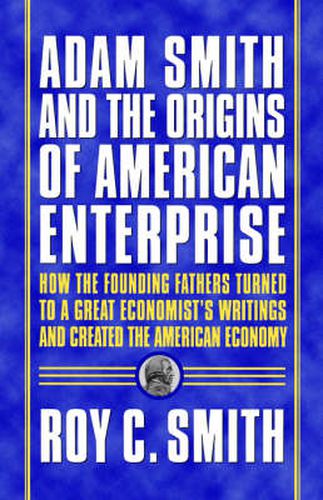 Adam Smith and the Origins of American Enterprise: How the Founding Fathers Turned to a Great Economist's Writings and Created the American Economy