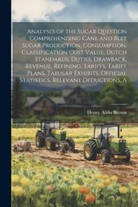 Cover image for A Analyses of the Sugar Question Comprehending Cane and Beet Sugar Production, Consumption, Classification Cost Value, Dutch Standards, Duties, Drawback, Revenue, Refining, Tariffs, Tariff Plans, Tabular Exhibits, Official Statistics, Relevant Deductions