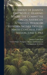 Cover image for Testimony of Juanita Castro Ruz. Hearing Before the Committee on Un-American Activities, House of Representatives, Eighty-ninth Congress, First Session, June 11, 1965